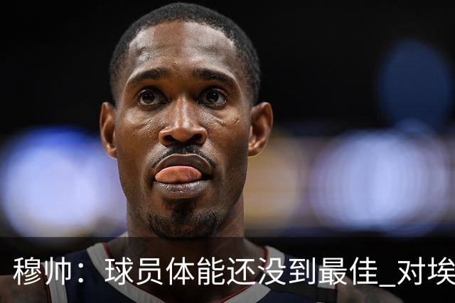 穆帅：球员体能还没到最佳 对埃斯皮满意 告诉所有人友谊赛也得拼